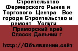 Строительство Фермерского Рынка и Торгового  Центра - Все города Строительство и ремонт » Услуги   . Приморский край,Спасск-Дальний г.